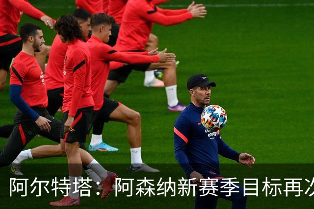阿尔特塔：阿森纳新赛季目标再次冲击冠军，这是我们的雄心壮志